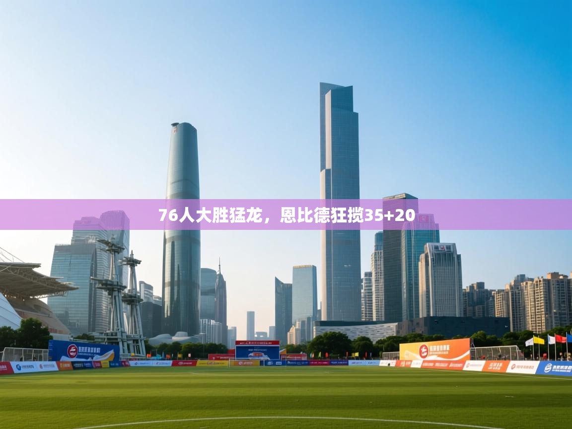 76人大胜猛龙，恩比德狂揽35+20